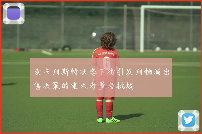 麦卡利斯特状态下滑引发利物浦出售决策的重大考量与挑战
