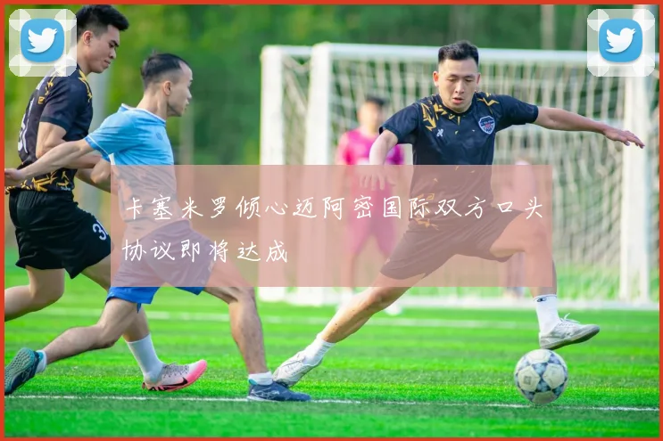 卡塞米罗倾心迈阿密国际双方口头协议即将达成