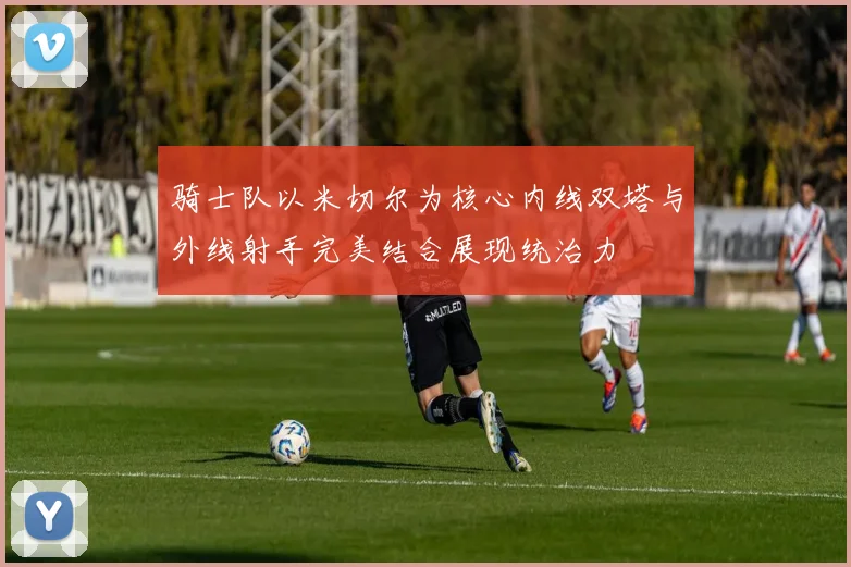 骑士队以米切尔为核心内线双塔与外线射手完美结合展现统治力