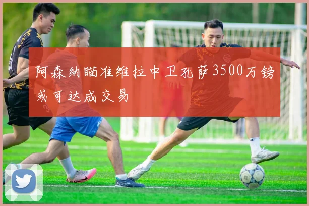 阿森纳瞄准维拉中卫孔萨3500万镑或可达成交易