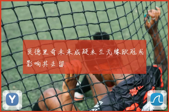 莫德里奇未来成疑米兰无缘欧冠或影响其去留