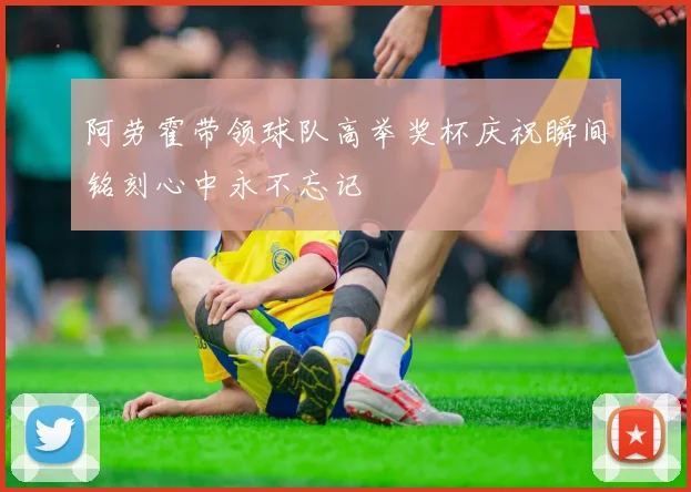 阿劳霍带领球队高举奖杯庆祝瞬间铭刻心中永不忘记