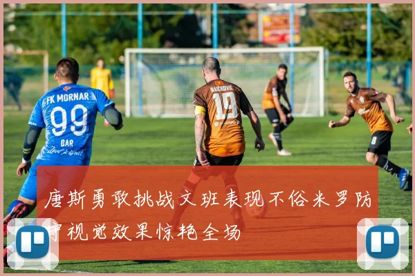 唐斯勇敢挑战文班表现不俗米罗防守视觉效果惊艳全场