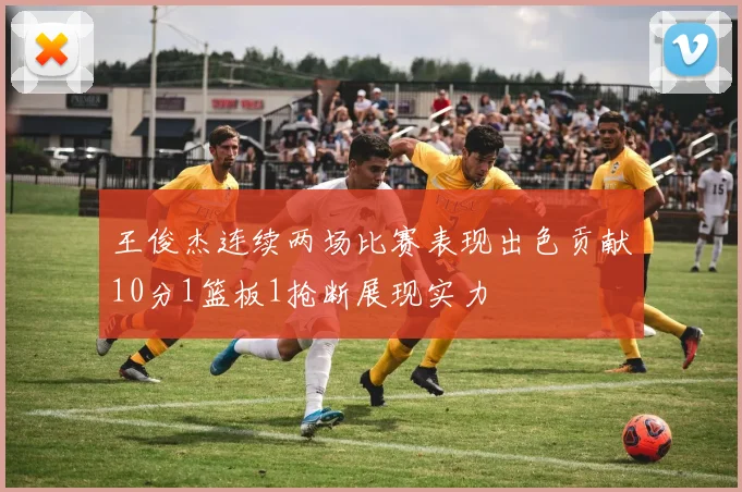 王俊杰连续两场比赛表现出色贡献10分1篮板1抢断展现实力