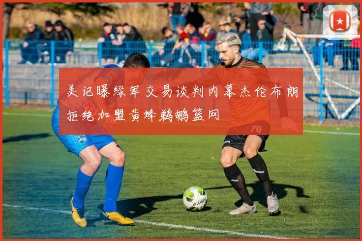 美记曝绿军交易谈判内幕杰伦布朗拒绝加盟黄蜂鹈鹕篮网