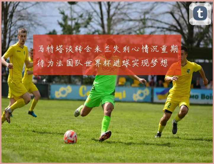 马特塔谈转会米兰失利心情沉重期待为法国队世界杯进球实现梦想