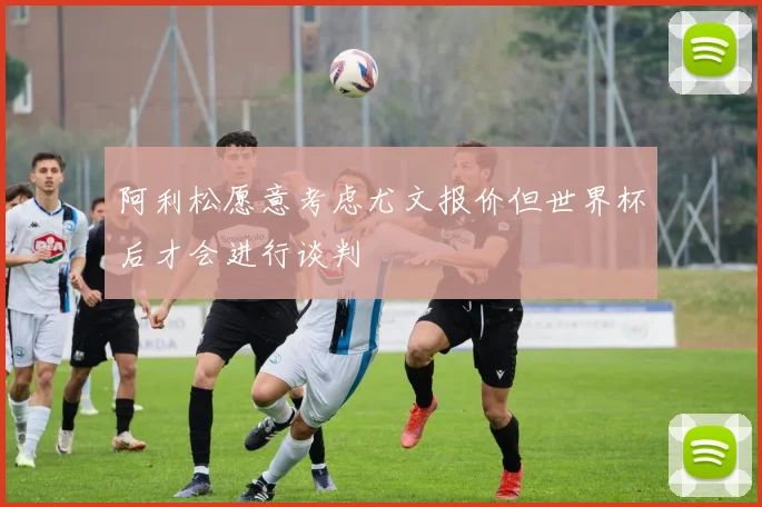 阿利松愿意考虑尤文报价但世界杯后才会进行谈判