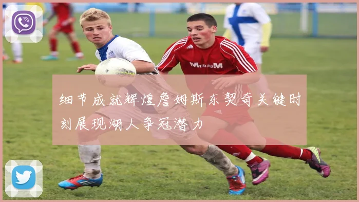 细节成就辉煌詹姆斯东契奇关键时刻展现湖人争冠潜力